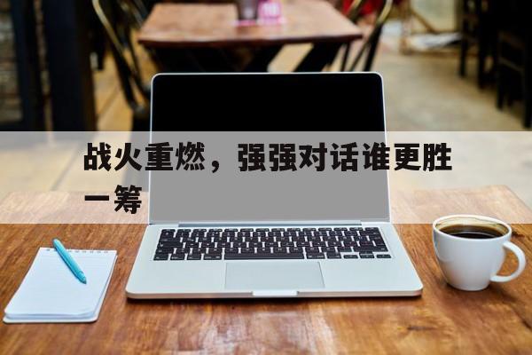 三亿体育体育官网-战火重燃，强强对话谁更胜一筹的简单介绍