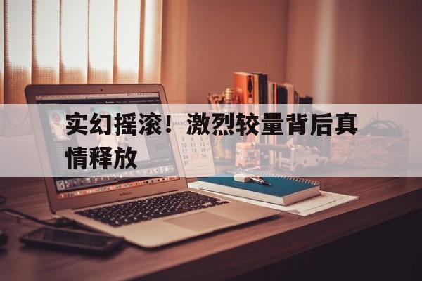 三亿体育体育视频-实幻摇滚！激烈较量背后真情释放